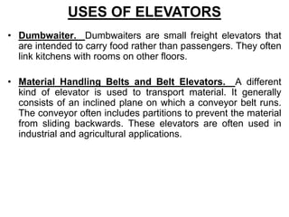 • Dumbwaiter. Dumbwaiters are small freight elevators that
are intended to carry food rather than passengers. They often
link kitchens with rooms on other floors.
• Material Handling Belts and Belt Elevators. A different
kind of elevator is used to transport material. It generally
consists of an inclined plane on which a conveyor belt runs.
The conveyor often includes partitions to prevent the material
from sliding backwards. These elevators are often used in
industrial and agricultural applications.
USES OF ELEVATORS
 