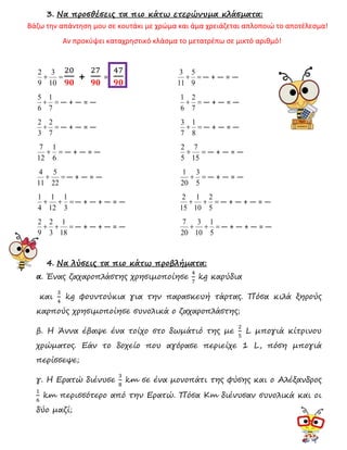 3. Να προσθέσεις τα πιο κάτω ετερώνυμα κλάσματα:
Βάζω την απάντηση μου σε κουτάκι με χρώμα και άμα χρειάζεται απλοποιώ το αποτέλεσμα!
Αν προκύψει καταχρηστικό κλάσμα το μετατρέπω σε μικτό αριθμό!
=+
10
3
9
2 20
𝟗𝟎
+
27
𝟗𝟎
=
47
𝟗𝟎
=+
9
5
11
3
― + ― = ―
=+
7
1
6
5
― + ― = ― =+
7
2
6
1
― + ― = ―
=+
7
2
3
2
― + ― = ― =+
8
1
7
3
― + ― = ―
=+
6
1
12
7
― + ― = ― =+
15
7
5
2
― + ― = ―
=+
22
5
11
4
― + ― = ― =+
5
3
20
1
― + ― = ―
=++
3
1
12
1
4
1
― + ― + ― = ― =++
5
2
10
1
15
2
― + ― + ― = ―
=++
18
1
3
2
9
2
― + ― + ― = ― =++
5
1
10
3
20
7
― + ― + ― = ―
4. Να λύσεις τα πιο κάτω προβλήματα:
α. Ένας ζαχαροπλάστης χρησιμοποίησε
4
7
kg καρύδια
και
3
4
kg φουντούκια για την παρασκευή τάρτας. Πόσα κιλά ξηρούς
καρπούς χρησιμοποίησε συνολικά ο ζαχαροπλάστης;
β. Η Άννα έβαψε ένα τοίχο στο δωμάτιό της με
2
5
L μπογιά κίτρινου
χρώματος. Εάν το δοχείο που αγόρασε περιείχε 1 L, πόση μπογιά
περίσσεψε;
γ. Η Ερατώ διένυσε
3
8
km σε ένα μονοπάτι της φύσης και ο Αλέξανδρος
1
6
km περισσότερο από την Ερατώ. Πόσα Km διένυσαν συνολικά και οι
δύο μαζί;
 