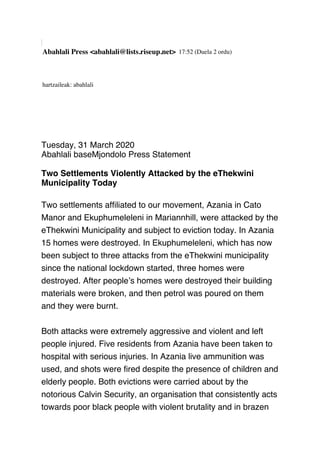 Abahlali Press <abahlali@lists.riseup.net> 17:52 (Duela 2 ordu)
hartzaileak: abahlali
Tuesday, 31 March 2020
Abahlali baseMjondolo Press Statement
 
Two Settlements Violently Attacked by the eThekwini
Municipality Today
 
Two settlements afﬁliated to our movement, Azania in Cato
Manor and Ekuphumeleleni in Mariannhill, were attacked by the
eThekwini Municipality and subject to eviction today. In Azania
15 homes were destroyed. In Ekuphumeleleni, which has now
been subject to three attacks from the eThekwini municipality
since the national lockdown started, three homes were
destroyed. After people’s homes were destroyed their building
materials were broken, and then petrol was poured on them
and they were burnt.
 
Both attacks were extremely aggressive and violent and left
people injured. Five residents from Azania have been taken to
hospital with serious injuries. In Azania live ammunition was
used, and shots were ﬁred despite the presence of children and
elderly people. Both evictions were carried about by the
notorious Calvin Security, an organisation that consistently acts
towards poor black people with violent brutality and in brazen
 