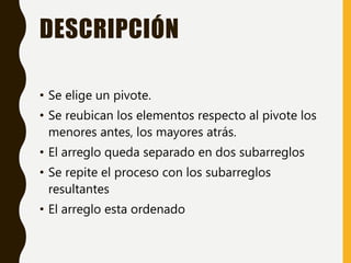 DESCRIPCIÓN
• Se elige un pivote.
• Se reubican los elementos respecto al pivote los
menores antes, los mayores atrás.
• El arreglo queda separado en dos subarreglos
• Se repite el proceso con los subarreglos
resultantes
• El arreglo esta ordenado
 