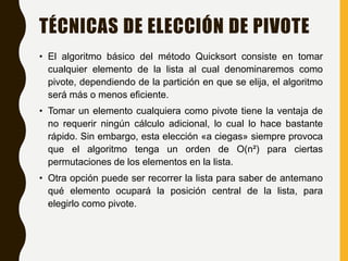 TÉCNICAS DE ELECCIÓN DE PIVOTE
• El algoritmo básico del método Quicksort consiste en tomar
cualquier elemento de la lista al cual denominaremos como
pivote, dependiendo de la partición en que se elija, el algoritmo
será más o menos eficiente.
• Tomar un elemento cualquiera como pivote tiene la ventaja de
no requerir ningún cálculo adicional, lo cual lo hace bastante
rápido. Sin embargo, esta elección «a ciegas» siempre provoca
que el algoritmo tenga un orden de O(n²) para ciertas
permutaciones de los elementos en la lista.
• Otra opción puede ser recorrer la lista para saber de antemano
qué elemento ocupará la posición central de la lista, para
elegirlo como pivote.
 