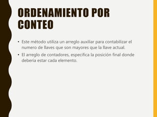 ORDENAMIENTO POR
CONTEO
• Este método utiliza un arreglo auxiliar para contabilizar el
numero de llaves que son mayores que la llave actual.
• El arreglo de contadores, especifica la posición final donde
debería estar cada elemento.
 