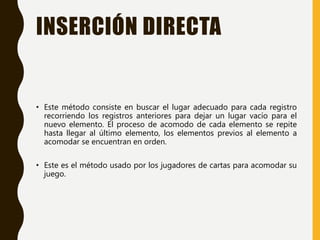 INSERCIÓN DIRECTA
• Este método consiste en buscar el lugar adecuado para cada registro
recorriendo los registros anteriores para dejar un lugar vacío para el
nuevo elemento. El proceso de acomodo de cada elemento se repite
hasta llegar al último elemento, los elementos previos al elemento a
acomodar se encuentran en orden.
• Este es el método usado por los jugadores de cartas para acomodar su
juego.
 