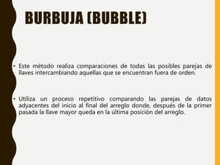 BURBUJA (BUBBLE)
• Este método realiza comparaciones de todas las posibles parejas de
llaves intercambiando aquellas que se encuentran fuera de orden.
• Utiliza un proceso repetitivo comparando las parejas de datos
adyacentes del inicio al final del arreglo donde, después de la primer
pasada la llave mayor queda en la última posición del arreglo.
 