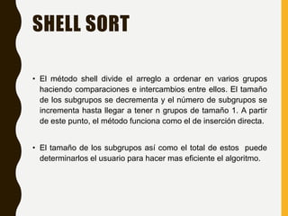 SHELL SORT
• El método shell divide el arreglo a ordenar en varios grupos
haciendo comparaciones e intercambios entre ellos. El tamaño
de los subgrupos se decrementa y el número de subgrupos se
incrementa hasta llegar a tener n grupos de tamaño 1. A partir
de este punto, el método funciona como el de inserción directa.
• El tamaño de los subgrupos así como el total de estos puede
determinarlos el usuario para hacer mas eficiente el algoritmo.
 