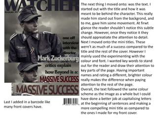 The next thing I moved onto: was the text. I
started out with the title and how it was
meant to be behind the character. This really
made him stand out from the backgrond, and
to me, gave him some movement. At firwt
glance the reader shouldn’t notice this subtle
change. However, once they notice it they
should appreatiate the attention to detail.
Next I moved onto the mini titles. These
wern't as much of a success compared to the
title and the rest of the cover. However I
mainly used the experimenting with the
colour and font. I wanted key words to stand
out for the reader and draw their attention to
key parts of the page. Having important
names and rating a different, brighter colour
really makes the difference when paying
attention to the rest of the page.
Overall, the text followed the same colour
scheme as the image as a whole but I could
have done a better job at capitalising letters
at the beginning of sentences and making a
more compelling mini title as compared to
the ones I made for my front cover.
Last I added in a barcode like
many front covers have.
 