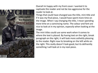 Overall im happy with my front cover. I wanted it to
captivate the reader and not be too aggressive for the
reader to look at.
Things that could have changed was the title, mini title and
if it was my final piece, I would have spent more time on
the image. When I say changing the title, I mean spending
more time on a convincing name. The colour and font are
nice to look at in my opinion, espessily when looking at the
image.
The mini titles could use some work when it comes to
where the text is placed. By having text on the right, break
paragraph on the right, it will look more asthetily pleasing
to the reader. Right now its breaking on the left while on
the right. This really doesn’t look good, but its definently
something I will look at in my next piece.
 