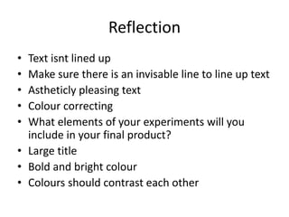Reflection
• Text isnt lined up
• Make sure there is an invisable line to line up text
• Astheticly pleasing text
• Colour correcting
• What elements of your experiments will you
include in your final product?
• Large title
• Bold and bright colour
• Colours should contrast each other
 