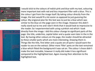 i would stick to the colours of redish pink and blue with my text, colouring
more important text with red and less important filler with a blue. This is
the colour I got from the image itself. By taking colour directly from the
image, the text would fit a lot easier as opposed to just guessing the
colour. My origional plan for the text was to just be a blue which was
similar to the blue on the page seen in the image. However this didn’t
really stand out to me and I don’t think that it would look to impressive to
the reader. So I experiemnted with using a pinkish red which I took
directly from the image. I did this colour change to significant parts of the
page: the title, underline, capital letter and a quote seen later in the in the
text. By having other colours on the page, the reader should be attracted
to these smaller parts which are more interesting. Drawing them in.
Things like the title, first letter and a quote are all parts I would want the
reader to see on the extract. Other more 'filler' parts on the text remained
a blue which fitted the background it was sat on. The colour I chose didn’t
make the text invisable, however it really did make it less significant
compared to the highlighted text. Again moving their attention to the
highlighted text.
 