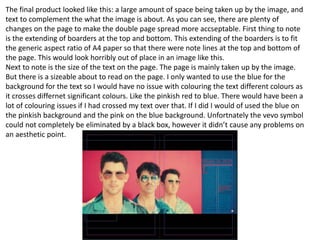 The final product looked like this: a large amount of space being taken up by the image, and
text to complement the what the image is about. As you can see, there are plenty of
changes on the page to make the double page spread more accseptable. First thing to note
is the extending of boarders at the top and bottom. This extending of the boarders is to fit
the generic aspect ratio of A4 paper so that there were note lines at the top and bottom of
the page. This would look horribly out of place in an image like this.
Next to note is the size of the text on the page. The page is mainly taken up by the image.
But there is a sizeable about to read on the page. I only wanted to use the blue for the
background for the text so I would have no issue with colouring the text different colours as
it crosses differnet significant colours. Like the pinkish red to blue. There would have been a
lot of colouring issues if I had crossed my text over that. If I did I would of used the blue on
the pinkish background and the pink on the blue background. Unfortnately the vevo symbol
could not completely be eliminated by a black box, however it didn’t cause any problems on
an aesthetic point.
 