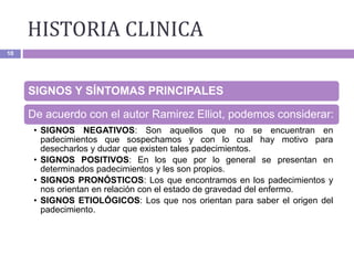 HISTORIA CLINICA
10
SIGNOS Y SÍNTOMAS PRINCIPALES
De acuerdo con el autor Ramirez Elliot, podemos considerar:
• SIGNOS NEGATIVOS: Son aquellos que no se encuentran en
padecimientos que sospechamos y con lo cual hay motivo para
desecharlos y dudar que existen tales padecimientos.
• SIGNOS POSITIVOS: En los que por lo general se presentan en
determinados padecimientos y les son propios.
• SIGNOS PRONÓSTICOS: Los que encontramos en los padecimientos y
nos orientan en relación con el estado de gravedad del enfermo.
• SIGNOS ETIOLÓGICOS: Los que nos orientan para saber el origen del
padecimiento.
 