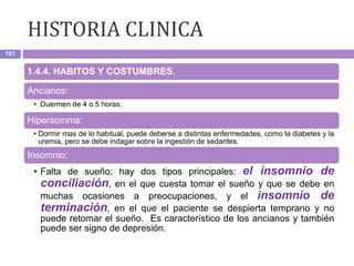 HISTORIA CLINICA
101
1.4.4. HABITOS Y COSTUMBRES.
Ancianos:
• Duermen de 4 o 5 horas.
Hipersomnia:
• Dormir mas de lo habitual, puede deberse a distintas enfermedades, como la diabetes y la
uremia, pero se debe indagar sobre la ingestión de sedantes.
Insomnio:
• Falta de sueño; hay dos tipos principales: el insomnio de
conciliación, en el que cuesta tomar el sueño y que se debe en
muchas ocasiones a preocupaciones, y el insomnio de
terminación, en el que el paciente se despierta temprano y no
puede retomar el sueño. Es característico de los ancianos y también
puede ser signo de depresión.
 