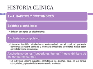 HISTORIA CLINICA
103
1.4.4. HABITOS Y COSTUMBRES.
Bebidas alcohólicas:
• Existen dos tipos de alcoholismo:
Alcoholismo compulsivo:
• Llamado también alcoholismo enfermedad, en el cual el paciente
comienza a ingerir bebidas y le resulta imposible detenerse hasta estar
completamente intoxicado;
Alcoholismo de los " bebedores fuertes" (heavy drinkers de
los norteamericanos):
• El individuo ingiere grandes cantidades de alcohol, pero no en forma
compulsiva, y puede detenerse cuando lo desea.
 