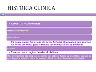 HISTORIA CLINICA
104
1.4.4. HABITOS Y COSTUMBRES.
Bebidas alcohólicas:
Dipsomania:
• Es la necesidad imperiosa de tomar bebidas alcohólicas que aparece
en forma periódica (clásicamente durante los fines de semana).
Abstemio:
• Es aquel que no ingiere bebidas alcohólicas.
Hay divergencias con respecto a cuando un bebedor fuerte es alcohólico, aunque se
acepta que la ingestión diaria de más de 150 mL de alcohol produce enfermedad.
 