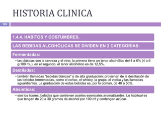 HISTORIA CLINICA
105
1.4.4. HABITOS Y COSTUMBRES.
LAS BEBIDAS ALCOHÓLICAS SE DIVIDEN EN 3 CATEGORÍAS:
Fermentadas:
• las clásicas son la cerveza y el vino; la primera tiene un tenor alcohólico del 4 a 6% (4 a 6
g/100 mL); en el segundo, el tenor alcohólico es de 12,5%.
Destiladas:
• también Ilamadas "bebidas blancas" o de alta graduación; provienen de la destilación de
las bebidas fermentadas, como el coñac, el whisky, la grapa, el vodka y las llamadas
aguardientes. La graduación de estas bebidas es, por lo común, de 40 a 50%.
Absínticas:
• son los licores, bebidas que contienen aceites esenciales aromatizantes. Lo habitual es
que tengan de 20 a 30 gramos de alcohol por 100 ml y contengan azúcar.
 