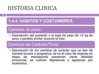 HISTORIA CLINICA
108
1.4.4. HABITOS Y COSTUMBRES.
Cambios de peso:
• Descripción del aumento o la baja de peso de >3 kg de
peso o perdida similar durante el mes.
Cambios de Carácter/Timia:
• Descripción de los cambios de carácter que se dan de
manera brusca o progresiva, tal es el caso de mujeres en
etapa de menopausia presentan cierta labilidad
emocional, se vuelven depresivas o agresivas por
momentos.
 