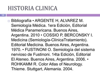 HISTORIA CLINICA
109
 Bibliografía • ARGENTE H, ALVAREZ M.
Semiología Médica. 1era Edición, Editorial
Médica Panamericana. Buenos Aires,
Argentina. 2010 • COSSIO P, BERCONSKY I.
Medicina (Semiología-ClínicaTratamiento).
Editorial Medicina. Buenos Aires, Argentina.
1970. • FUSTINONI O. Semiología del sistema
nervioso de Fustinoni. 14ta Edición, Editorial
El Ateneo. Buenos Aires, Argentina. 2006. •
ROHKAMM R. Color Atlas of Neurology.
Thieme. Stuttgart, Alemania. 2004.
 