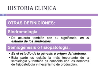 12
OTRAS DEFINICIONES:
Sindromología:
• De acuerdo también con su significado, es el
estudio de los síndromes.
Semiogénesis o fisiopatología.
• Es el estudio de la génesis u origen del síntoma.
• Esta parte es quizás la más importante de la
semiología y también es conocida con los nombres
de fisiopatología y mecanismo de producción.
HISTORIA CLINICA
 
