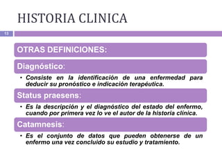 13
OTRAS DEFINICIONES:
Diagnóstico:
• Consiste en la identificación de una enfermedad para
deducir su pronóstico e indicación terapéutica.
Status praesens:
• Es la descripción y el diagnóstico del estado del enfermo,
cuando por primera vez lo ve el autor de la historia clínica.
Catamnesis:
• Es el conjunto de datos que pueden obtenerse de un
enfermo una vez concluido su estudio y tratamiento.
HISTORIA CLINICA
 