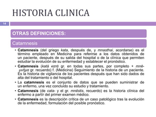 14
OTRAS DEFINICIONES:
Catamnesis
• Catamnesis (del griego kata, después de, y mnasthai, acordarse) es el
término empleado en Medicina para referirse a los datos obtenidos de
un paciente, después de su salida del hospital o de la clínica que permiten
estudiar la evolución de su enfermedad y establecer el pronóstico.
• Catamnesis (katá κατά gr. en todas sus partes, por completo + mnē-
μνῆμα gr. recuerdo) f. (Medicina) Seguimiento de la historia de un paciente.
Es la historia de vigilancia de los pacientes después que han sido dados de
alta del tratamiento o del hospital.
• La catamnesis es el conjunto de datos que se pueden suministrar de
un enfermo, una vez concluido su estudio y tratamiento.
• Catamnesis (de cata- y el gr. mnêstis, recuerdo) es la historia clínica del
enfermo a partír del primer examen médico.
• Catamnesis es la descripción crítica de un caso patológico tras la evolución
de la enfermedad, formulación del posible pronóstico.
HISTORIA CLINICA
 