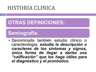 15
OTRAS DEFINICIONES:
Semiografía.
• Denominada también estudio clínico o
caracterología; estudia la descripción o
caracteres de los síntomas y signos,
única forma de llegar a darles una
“calificación” que los haga útiles para
el diagnóstico y el pronóstico.
HISTORIA CLINICA
 