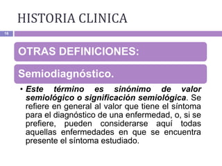 16
OTRAS DEFINICIONES:
Semiodiagnóstico.
• Este término es sinónimo de valor
semiológico o significación semiológica. Se
refiere en general al valor que tiene el síntoma
para el diagnóstico de una enfermedad, o, si se
prefiere, pueden considerarse aquí todas
aquellas enfermedades en que se encuentra
presente el síntoma estudiado.
HISTORIA CLINICA
 