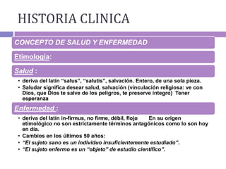 CONCEPTO DE SALUD Y ENFERMEDAD
Etimología:
Salud :
• deriva del latín “salus”, “salutis”, salvación. Entero, de una sola pieza.
• Saludar significa desear salud, salvación (vinculación religiosa: ve con
Dios, que Dios te salve de los peligros, te preserve íntegro) Tener
esperanza
Enfermedad :
• deriva del latín in-firmus, no firme, débil, flojo En su origen
etimológico no son estrictamente términos antagónicos como lo son hoy
en día.
• Cambios en los últimos 50 años:
• “El sujeto sano es un individuo insuficientemente estudiado”.
• “El sujeto enfermo es un “objeto” de estudio científico”.
HISTORIA CLINICA
 
