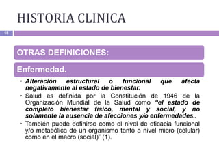 18
OTRAS DEFINICIONES:
Enfermedad.
• Alteración estructural o funcional que afecta
negativamente al estado de bienestar.
• Salud es definida por la Constitución de 1946 de la
Organización Mundial de la Salud como “el estado de
completo bienestar físico, mental y social, y no
solamente la ausencia de afecciones y/o enfermedades..
• También puede definirse como el nivel de eficacia funcional
y/o metabólica de un organismo tanto a nivel micro (celular)
como en el macro (social)” (1).
HISTORIA CLINICA
 