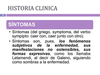 19
SÍNTOMAS
• Síntomas (del griego, symptoma, del verbo
sympipto: caer con, caer junto con otro).
• Síntomas son, pues, los fenómenos
subjetivos de la enfermedad, sus
manifestaciones no ostensibles, sus
formas expresivas, como los llamaba
Letamendi, al decir de Galeno, siguiendo
como sombras a la enfermedad.
HISTORIA CLINICA
 