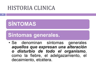 21
SÍNTOMAS
Síntomas generales.
• Se denominan síntomas generales
aquellos que expresan una alteración
o disturbio de todo el organismo,
como la fiebre, el adelgazamiento, el
decaimiento, etcétera.
HISTORIA CLINICA
 