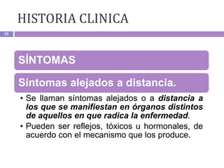 23
SÍNTOMAS
Síntomas alejados a distancia.
• Se llaman síntomas alejados o a distancia a
los que se manifiestan en órganos distintos
de aquellos en que radica la enfermedad.
• Pueden ser reflejos, tóxicos u hormonales, de
acuerdo con el mecanismo que los produce.
HISTORIA CLINICA
 