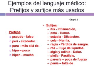 Ejemplos del lenguaje médico:
Prefijos y sufijos más usados
 Prefijos
 pseudo - falso
 peri - alrededor.
 para - más allá de.
 hipo – poco
 hiper – mucho
• Sufijos
– itis - Inflamación,
– oma - Tumor.
– ectasia - Dilatación.
– cele - Hernia.
– ragia - Pérdida de sangre.
– rea – Flujo de líquidos.
– algia y odinia - Dolor.
– plejía - Parálisis.
– paresia – poca de fuerza
– penia – falta de
Grupo 2
 