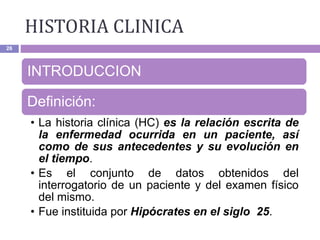HISTORIA CLINICA
26
INTRODUCCION
Definición:
• La historia clínica (HC) es la relación escrita de
la enfermedad ocurrida en un paciente, así
como de sus antecedentes y su evolución en
el tiempo.
• Es el conjunto de datos obtenidos del
interrogatorio de un paciente y del examen físico
del mismo.
• Fue instituida por Hipócrates en el siglo 25.
 