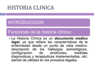 HISTORIA CLINICA
27
INTRODUCCION
Funciones de la historia clínica:
• La Historia Clínica es un documento medico
legal, ya que refiere las características de la
enfermedad desde un punto de vista medico:
descripción de los hallazgos semiológicos,
configuración de síndromes, medidas
diagnosticas y terapéuticas implementadas, etc;
siendo de utilidad en los procesos legales.
 