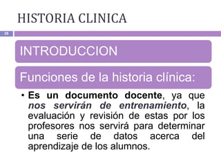 HISTORIA CLINICA
28
INTRODUCCION
Funciones de la historia clínica:
• Es un documento docente, ya que
nos servirán de entrenamiento, la
evaluación y revisión de estas por los
profesores nos servirá para determinar
una serie de datos acerca del
aprendizaje de los alumnos.
 