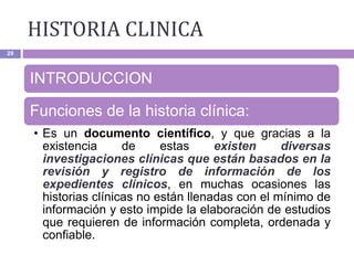 HISTORIA CLINICA
29
INTRODUCCION
Funciones de la historia clínica:
• Es un documento científico, y que gracias a la
existencia de estas existen diversas
investigaciones clínicas que están basados en la
revisión y registro de información de los
expedientes clínicos, en muchas ocasiones las
historias clínicas no están llenadas con el mínimo de
información y esto impide la elaboración de estudios
que requieren de información completa, ordenada y
confiable.
 