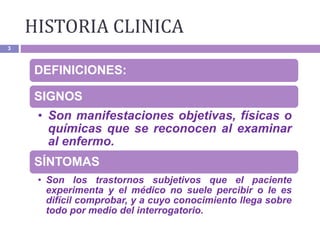3
DEFINICIONES:
SIGNOS
• Son manifestaciones objetivas, físicas o
químicas que se reconocen al examinar
al enfermo.
SÍNTOMAS
• Son los trastornos subjetivos que el paciente
experimenta y el médico no suele percibir o le es
difícil comprobar, y a cuyo conocimiento llega sobre
todo por medio del interrogatorio.
HISTORIA CLINICA
 