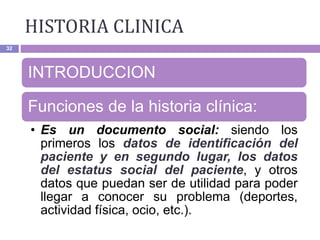 HISTORIA CLINICA
32
INTRODUCCION
Funciones de la historia clínica:
• Es un documento social: siendo los
primeros los datos de identificación del
paciente y en segundo lugar, los datos
del estatus social del paciente, y otros
datos que puedan ser de utilidad para poder
llegar a conocer su problema (deportes,
actividad física, ocio, etc.).
 