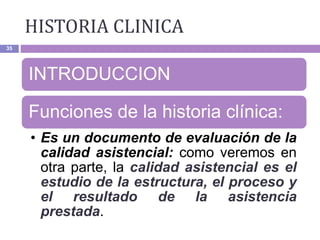 HISTORIA CLINICA
35
INTRODUCCION
Funciones de la historia clínica:
• Es un documento de evaluación de la
calidad asistencial: como veremos en
otra parte, la calidad asistencial es el
estudio de la estructura, el proceso y
el resultado de la asistencia
prestada.
 