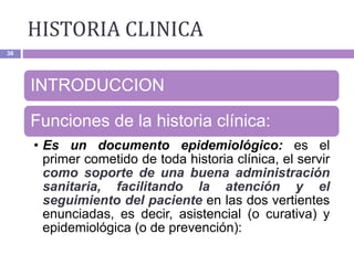 HISTORIA CLINICA
36
INTRODUCCION
Funciones de la historia clínica:
• Es un documento epidemiológico: es el
primer cometido de toda historia clínica, el servir
como soporte de una buena administración
sanitaria, facilitando la atención y el
seguimiento del paciente en las dos vertientes
enunciadas, es decir, asistencial (o curativa) y
epidemiológica (o de prevención):
 