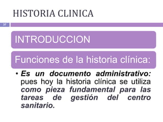 HISTORIA CLINICA
37
INTRODUCCION
Funciones de la historia clínica:
• Es un documento administrativo:
pues hoy la historia clínica se utiliza
como pieza fundamental para las
tareas de gestión del centro
sanitario.
 