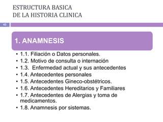ESTRUCTURA BASICA
DE LA HISTORIA CLINICA
43
1. ANAMNESIS
• 1.1. Filiación o Datos personales.
• 1.2. Motivo de consulta o internación
• 1.3. Enfermedad actual y sus antecedentes
• 1.4. Antecedentes personales
• 1.5. Antecedentes Gineco-obstétricos.
• 1.6. Antecedentes Hereditarios y Familiares
• 1.7. Antecedentes de Alergias y toma de
medicamentos.
• 1.8. Anamnesis por sistemas.
 