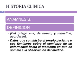 HISTORIA CLINICA
44
ANAMNESIS.
DEFINICION
• (Del griego ana, de nuevo, y mnasthai,
acordarse).
• Datos que suministra el propio paciente o
sus familiares sobre el comienzo de su
enfermedad hasta el momento en que se
somete a la observación del médico.
 