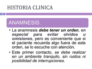 HISTORIA CLINICA
46
ANAMNESIS.
• La anamnesis debe tener un orden, en
especial para evitar olvidos u
omisiones, pero es conveniente que si
el paciente recuerda algo fuera de este
orden, se lo escuche con atención.
• Este primer contacto, se debe realizar
en un ambiente tranquilo, sin ruidos ni
posibilidad de interrupciones.
 