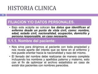 HISTORIA CLINICA
49
FILIACION Y/O DATOS PERSONALES.
• Bajo este acápite se colocan los datos que identifican al
enfermo desde un punto de vista civil, como: nombre,
edad, estado civil, nacionalidad, ocupación, domicilio y
persona responsable, en caso necesario.
1.1.1. Nombre del paciente:
• Nos sirve para dirigirnos al paciente con toda propiedad y
nos revela aparte del interés que se tiene en el enfermo y
nos puede orientar hacia la nacionalidad y raza del mismo.
• El llenado del nombre debe realizarse de manera completa
incluyendo los nombres y apellidos paterno y materno, esto
con el fin de optimizar el archivo estadístico en caso de
existir dos pacientes con nombres parecidos.
 