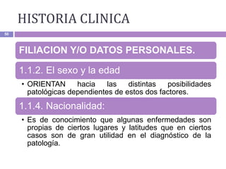 HISTORIA CLINICA
50
FILIACION Y/O DATOS PERSONALES.
1.1.2. El sexo y la edad
• ORIENTAN hacia las distintas posibilidades
patológicas dependientes de estos dos factores.
1.1.4. Nacionalidad:
• Es de conocimiento que algunas enfermedades son
propias de ciertos lugares y latitudes que en ciertos
casos son de gran utilidad en el diagnóstico de la
patología.
 