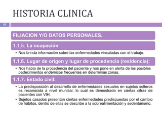 HISTORIA CLINICA
51
FILIACION Y/O DATOS PERSONALES.
1.1.5. La ocupación
• Nos brinda información sobre las enfermedades vinculadas con el trabajo.
1.1.6. Lugar de origen y lugar de procedencia (residencia):
• Nos habla de la procedencia del paciente y nos pone en alerta de las posibles
padecimientos endémicos frecuentes en determinas zonas.
1.1.7. Estado civil:
• La predisposición al desarrollo de enfermedades sexuales en sujetos solteros
es reconocida a nivel mundial, lo cual es demostrado en ciertas cifras de
pacientes con VIH.
• Sujetos casados presentan ciertas enfermedades predispuestas por el cambio
de hábitos, dentro de ellas se describe a la sobrealimentación y sedentarismo.
 
