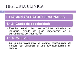 HISTORIA CLINICA
52
FILIACION Y/O DATOS PERSONALES.
1.1.8. Grado de escolaridad:
• Permite describir las características culturales del
individuo, siendo de gran importancia en el
cumplimiento del tratamiento.
1.1.9. Religión:
• La religión evangélica no acepta transfusiones de
ningún tipo, situación tal que hay que tomarla en
cuenta.
 