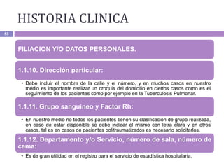 HISTORIA CLINICA
53
FILIACION Y/O DATOS PERSONALES.
1.1.10. Dirección particular:
• Debe incluir el nombre de la calle y el número, y en muchos casos en nuestro
medio es importante realizar un croquis del domicilio en ciertos casos como es el
seguimiento de los pacientes como por ejemplo en la Tuberculosis Pulmonar.
1.1.11. Grupo sanguíneo y Factor Rh:
• En nuestro medio no todos los pacientes tienen su clasificación de grupo realizada,
en caso de estar disponible se debe indicar el mismo con letra clara y en otros
casos, tal es en casos de pacientes politraumatizados es necesario solicitarlos.
1.1.12. Departamento y/o Servicio, número de sala, número de
cama:
• Es de gran utilidad en el registro para el servicio de estadística hospitalaria.
 