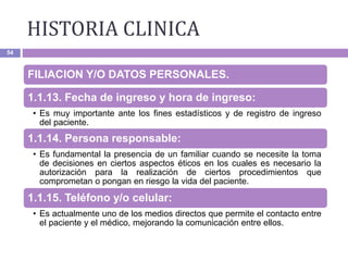 HISTORIA CLINICA
54
FILIACION Y/O DATOS PERSONALES.
1.1.13. Fecha de ingreso y hora de ingreso:
• Es muy importante ante los fines estadísticos y de registro de ingreso
del paciente.
1.1.14. Persona responsable:
• Es fundamental la presencia de un familiar cuando se necesite la toma
de decisiones en ciertos aspectos éticos en los cuales es necesario la
autorización para la realización de ciertos procedimientos que
comprometan o pongan en riesgo la vida del paciente.
1.1.15. Teléfono y/o celular:
• Es actualmente uno de los medios directos que permite el contacto entre
el paciente y el médico, mejorando la comunicación entre ellos.
 